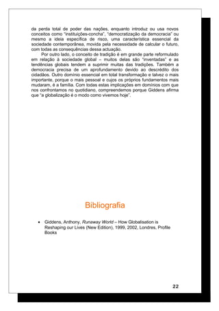 da perda total de poder das nações, enquanto introduz ou usa novos
conceitos como “instituições-concha”, “democratização da democracia” ou
mesmo a ideia específica de risco, uma característica essencial da
sociedade contemporânea, movida pela necessidade de calcular o futuro,
com todas as consequências dessa actuação.
Por outro lado, o conceito de tradição é em grande parte reformulado
em relação à sociedade global – muitos delas são “inventadas” e as
tendências globais tendem a suprimir muitas das tradições. Também a
democracia precisa de um aprofundamento devido ao descrédito dos
cidadãos. Outro domínio essencial em total transformação e talvez o mais
importante, porque o mais pessoal e cujos os próprios fundamentos mais
mudaram, é a família. Com todas estas implicações em domínios com que
nos confrontamos no quotidiano, compreendemos porque Giddens afirma
que “a globalização é o modo como vivemos hoje”.
Bibliografia
• Giddens, Anthony, Runaway World – How Globalisation is
Reshaping our Lives (New Edition), 1999, 2002, Londres, Profile
Books
22
 