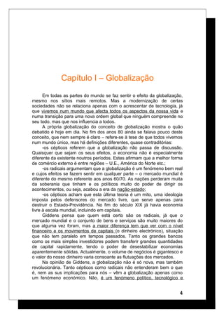 Capítulo I – Globalização
Em todas as partes do mundo se faz sentir o efeito da globalização,
mesmo nos sítios mais remotos. Mas a modernização de certas
sociedades não se relaciona apenas com o acrescentar de tecnologia, já
que vivemos num mundo que afecta todos os aspectos da nossa vida e
numa transição para uma nova ordem global que ninguém compreende no
seu todo, mas que nos influencia a todos.
A própria globalização do conceito de globalização mostra o quão
debatido é hoje em dia. No fim dos anos 80 ainda se falava pouco deste
conceito, que nem sempre é claro – refere-se à tese de que todos vivemos
num mundo único, mas há definições diferentes, quase contraditórias:
-os cépticos referem que a globalização não passa de discussão.
Quaisquer que sejam os seus efeitos, a economia não é especialmente
diferente da existente noutros períodos. Estes afirmam que a melhor forma
de comércio externo é entre regiões – U.E., América do Norte etc.;
-os radicais argumentam que a globalização é um fenómeno bem real
e cujos efeitos se fazem sentir em qualquer parte – o mercado mundial é
diferente do mesmo referente aos anos 60/70. As nações perderam muita
da soberania que tinham e os políticos muito do poder de dirigir os
acontecimentos, ou seja, acabou a era da nação-estado;
-os cépticos acham que esta última teoria é um mito, uma ideologia
imposta pelos defensores do mercado livre, que serve apenas para
destruir o Estado-Providência. No fim do século XIX já havia economia
livre à escala mundial, incluindo em capitais.
Giddens pensa que quem está certo são os radicais, já que o
mercado mundial e o conjunto de bens e serviços são muito maiores do
que alguma vez foram, mas a maior diferença tem que ver com o nível
financeiro e os movimentos de capitais (o dinheiro electrónico), situação
que não tem paralelo em tempos passados. Tanto os grandes bancos
como os mais simples investidores podem transferir grandes quantidades
de capital rapidamente, tendo o poder de desestabilizar economias
aparentemente sólidas. Actualmente, o volume de negócios é gigantesco e
o valor do nosso dinheiro varia consoante as flutuações dos mercados.
Na opinião de Giddens, a globalização não é só nova, mas também
revolucionária. Tanto cépticos como radicais não entenderam bem o que
é, nem as sus implicações para nós – vêm a globalização apenas como
um fenómeno económico. Não, é um fenómeno político, tecnológico e
4
 