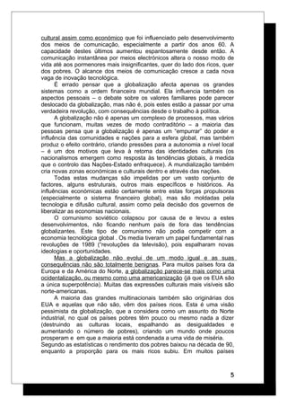 cultural assim como económico que foi influenciado pelo desenvolvimento
dos meios de comunicação, especialmente a partir dos anos 60. A
capacidade destes últimos aumentou espantosamente desde então. A
comunicação instantânea por meios electrónicos altera o nosso modo de
vida até aos pormenores mais insignificantes, quer do lado dos ricos, quer
dos pobres. O alcance dos meios de comunicação cresce a cada nova
vaga de inovação tecnológica.
É errado pensar que a globalização afecta apenas os grandes
sistemas como a ordem financeira mundial. Ela influencia também os
aspectos pessoais – o debate sobre os valores familiares pode parecer
deslocado da globalização, mas não é, pois estes estão a passar por uma
verdadeira revolução, com consequências desde o trabalho à política.
A globalização não é apenas um complexo de processos, mas vários
que funcionam, muitas vezes de modo contraditório – a maioria das
pessoas pensa que a globalização é apenas um “empurrar” do poder e
influência das comunidades e nações para a esfera global, mas também
produz o efeito contrário, criando pressões para a autonomia a nível local
– é um dos motivos que leva à retoma das identidades culturais (os
nacionalismos emergem como resposta às tendências globais, à medida
que o controlo das Nações-Estado enfraquece). A mundialização também
cria novas zonas económicas e culturais dentro e através das nações.
Todas estas mudanças são impelidas por um vasto conjunto de
factores, alguns estruturais, outros mais específicos e históricos. As
influências económicas estão certamente entre estas forças propulsoras
(especialmente o sistema financeiro global), mas são moldadas pela
tecnologia e difusão cultural, assim como pela decisão dos governos de
liberalizar as economias nacionais.
O comunismo soviético colapsou por causa de e levou a estes
desenvolvimentos, não ficando nenhum país de fora das tendências
globalizantes. Este tipo de comunismo não podia competir com a
economia tecnológica global . Os media tiveram um papel fundamental nas
revoluções de 1989 (“revoluções da televisão), pois espalharam novas
ideologias e oportunidades.
Mas a globalização não evolui de um modo igual e as suas
consequências não são totalmente benignas. Para muitos países fora da
Europa e da América do Norte, a globalização parece-se mais como uma
ocidentalização, ou mesmo como uma americanização (já que os EUA são
a única superpotência). Muitas das expressões culturais mais visíveis são
norte-americanas.
A maioria das grandes multinacionais também são originárias dos
EUA e aquelas que não são, vêm dos países ricos. Esta é uma visão
pessimista da globalização, que a considera como um assunto do Norte
industrial, no qual os países pobres têm pouco ou mesmo nada a dizer
(destruindo as culturas locais, espalhando as desigualdades e
aumentando o número de pobres), criando um mundo onde poucos
prosperam e em que a maioria está condenada a uma vida de miséria.
Segundo as estatísticas o rendimento dos pobres baixou na década de 90,
enquanto a proporção para os mais ricos subiu. Em muitos países
5
 