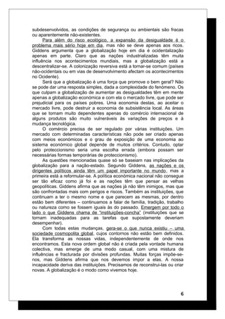 subdesenvolvidos, as condições de segurança ou ambientais são fracas
ou aparentemente não-existentes.
Para além do risco ecológico, a expansão da desigualdade é o
problema mais sério hoje em dia, mas não se deve apenas aos ricos.
Giddens argumenta que a globalização hoje em dia é ocidentalização
apenas em parte. Claro que as nações industrializadas têm muita
influência nos acontecimentos mundiais, mas a globalização está a
descentralizar-se. A colonização reversiva está a tornar-se comum (países
não-ocidentais ou em vias de desenvolvimento afectam os acontecimentos
no Ocidente).
Será que a globalização é uma força que promove o bem geral? Não
se pode dar uma resposta simples, dada a complexidade do fenómeno. Os
que culpam a globalização de aumentar as desigualdades têm em mente
apenas a globalização económica e com ela o mercado livre, que pode ser
prejudicial para os países pobres. Uma economia destas, ao aceitar o
mercado livre, pode destruir a economia de subsistência local. As áreas
que se tornam muito dependentes apenas do comércio internacional de
alguns produtos são muito vulneráveis às variações de preços e à
mudança tecnológica.
O comércio precisa de ser regulado por várias instituições. Um
mercado com determinadas características não pode ser criado apenas
com meios económicos e o grau de exposição de uma economia ao
sistema económico global depende de muitos critérios. Contudo, optar
pelo proteccionismo seria uma escolha errada (embora possam ser
necessárias formas temporárias de proteccionismo).
As questões mencionadas quase só se baseiam nas implicações da
globalização para a nação-estado. Segundo Giddens, as nações e os
dirigentes políticos ainda têm um papel importante no mundo, mas a
primeira está a reformular-se. A política económica nacional não consegue
ser tão eficaz como já foi e as nações têm que pensar as velhas
geopolíticas. Giddens afirma que as nações já não têm inimigos, mas que
são confrontadas mais com perigos e riscos. Também as instituições, que
continuam a ter o mesmo nome e que parecem as mesmas, por dentro
estão bem diferentes – continuamos a falar de família, tradição, trabalho
ou natureza como se fossem iguais às do passado. Emergem por todo o
lado o que Giddens chama de “instituições-concha” (instituições que se
tornam inadequadas para as tarefas que supostamente deveriam
desempenhar).
Com todas estas mudanças, gera-se o que nunca existiu – uma
sociedade cosmopolita global, cujos contornos não estão bem definidos.
Ela transforma as nossas vidas, independentemente de onde nos
encontramos. Esta nova ordem global não é criada pela vontade humana
colectiva, mas emerge de uma modo casual, com uma mistura de
influências e fracturada por divisões profundas. Muitas forças impõe-se-
nos, mas Giddens afirma que nos devemos impor a elas. A nossa
incapacidade deriva das instituições. Precisamos de reconstrui-las ou criar
novas. A globalização é o modo como vivemos hoje.
6
 