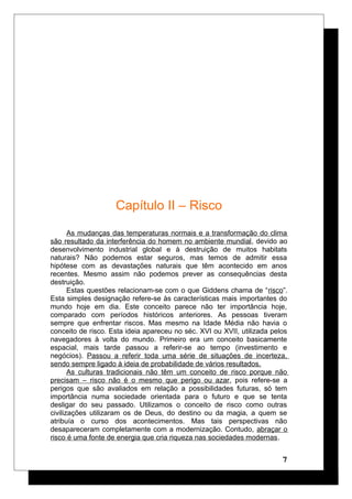 Capítulo II – Risco
As mudanças das temperaturas normais e a transformação do clima
são resultado da interferência do homem no ambiente mundial, devido ao
desenvolvimento industrial global e à destruição de muitos habitats
naturais? Não podemos estar seguros, mas temos de admitir essa
hipótese com as devastações naturais que têm acontecido em anos
recentes. Mesmo assim não podemos prever as consequências desta
destruição.
Estas questões relacionam-se com o que Giddens chama de “risco”.
Esta simples designação refere-se às características mais importantes do
mundo hoje em dia. Este conceito parece não ter importância hoje,
comparado com períodos históricos anteriores. As pessoas tiveram
sempre que enfrentar riscos. Mas mesmo na Idade Média não havia o
conceito de risco. Esta ideia apareceu no séc. XVI ou XVII, utilizada pelos
navegadores à volta do mundo. Primeiro era um conceito basicamente
espacial, mais tarde passou a referir-se ao tempo (investimento e
negócios). Passou a referir toda uma série de situações de incerteza,
sendo sempre ligado à ideia de probabilidade de vários resultados.
As culturas tradicionais não têm um conceito de risco porque não
precisam – risco não é o mesmo que perigo ou azar, pois refere-se a
perigos que são avaliados em relação a possibilidades futuras, só tem
importância numa sociedade orientada para o futuro e que se tenta
desligar do seu passado. Utilizamos o conceito de risco como outras
civilizações utilizaram os de Deus, do destino ou da magia, a quem se
atribuía o curso dos acontecimentos. Mas tais perspectivas não
desapareceram completamente com a modernização. Contudo, abraçar o
risco é uma fonte de energia que cria riqueza nas sociedades modernas.
7
 
