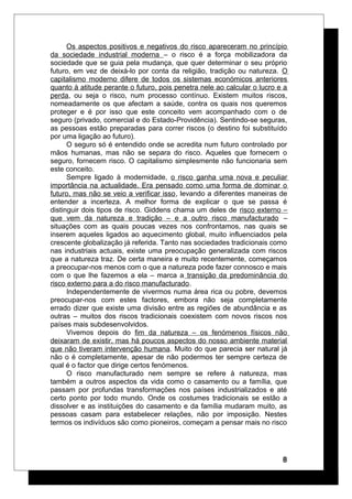 Os aspectos positivos e negativos do risco apareceram no princípio
da sociedade industrial moderna – o risco é a força mobilizadora da
sociedade que se guia pela mudança, que quer determinar o seu próprio
futuro, em vez de deixá-lo por conta da religião, tradição ou natureza. O
capitalismo moderno difere de todos os sistemas económicos anteriores
quanto à atitude perante o futuro, pois penetra nele ao calcular o lucro e a
perda, ou seja o risco, num processo contínuo. Existem muitos riscos,
nomeadamente os que afectam a saúde, contra os quais nos queremos
proteger e é por isso que este conceito vem acompanhado com o de
seguro (privado, comercial e do Estado-Providência). Sentindo-se seguras,
as pessoas estão preparadas para correr riscos (o destino foi substituído
por uma ligação ao futuro).
O seguro só é entendido onde se acredita num futuro controlado por
mãos humanas, mas não se separa do risco. Aqueles que fornecem o
seguro, fornecem risco. O capitalismo simplesmente não funcionaria sem
este conceito.
Sempre ligado à modernidade, o risco ganha uma nova e peculiar
importância na actualidade. Era pensado como uma forma de dominar o
futuro, mas não se veio a verificar isso, levando a diferentes maneiras de
entender a incerteza. A melhor forma de explicar o que se passa é
distinguir dois tipos de risco. Giddens chama um deles de risco externo –
que vem da natureza e tradição – e a outro risco manufacturado –
situações com as quais poucas vezes nos confrontamos, nas quais se
inserem aqueles ligados ao aquecimento global, muito influenciados pela
crescente globalização já referida. Tanto nas sociedades tradicionais como
nas industriais actuais, existe uma preocupação generalizada com riscos
que a natureza traz. De certa maneira e muito recentemente, começamos
a preocupar-nos menos com o que a natureza pode fazer connosco e mais
com o que lhe fazemos a ela – marca a transição da predominância do
risco externo para a do risco manufacturado.
Independentemente de vivermos numa área rica ou pobre, devemos
preocupar-nos com estes factores, embora não seja completamente
errado dizer que existe uma divisão entre as regiões de abundância e as
outras – muitos dos riscos tradicionais coexistem com novos riscos nos
países mais subdesenvolvidos.
Vivemos depois do fim da natureza – os fenómenos físicos não
deixaram de existir, mas há poucos aspectos do nosso ambiente material
que não tiveram intervenção humana. Muito do que parecia ser natural já
não o é completamente, apesar de não podermos ter sempre certeza de
qual é o factor que dirige certos fenómenos.
O risco manufacturado nem sempre se refere à natureza, mas
também a outros aspectos da vida como o casamento ou a família, que
passam por profundas transformações nos países industrializados e até
certo ponto por todo mundo. Onde os costumes tradicionais se estão a
dissolver e as instituições do casamento e da família mudaram muito, as
pessoas casam para estabelecer relações, não por imposição. Nestes
termos os indivíduos são como pioneiros, começam a pensar mais no risco
8
 