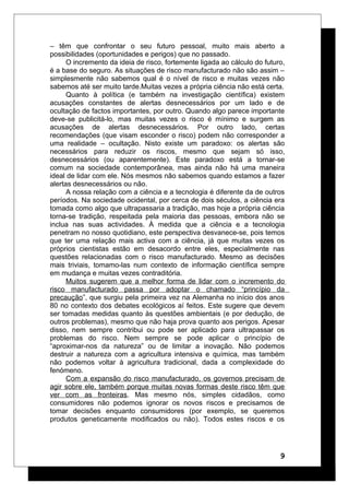 – têm que confrontar o seu futuro pessoal, muito mais aberto a
possibilidades (oportunidades e perigos) que no passado.
O incremento da ideia de risco, fortemente ligada ao cálculo do futuro,
é a base do seguro. As situações de risco manufacturado não são assim –
simplesmente não sabemos qual é o nível de risco e muitas vezes não
sabemos até ser muito tarde.Muitas vezes a própria ciência não está certa.
Quanto à política (e também na investigação científica) existem
acusações constantes de alertas desnecessários por um lado e de
ocultação de factos importantes, por outro. Quando algo parece importante
deve-se publicitá-lo, mas muitas vezes o risco é mínimo e surgem as
acusações de alertas desnecessários. Por outro lado, certas
recomendações (que visam esconder o risco) podem não corresponder a
uma realidade – ocultação. Nisto existe um paradoxo: os alertas são
necessários para reduzir os riscos, mesmo que sejam só isso,
desnecessários (ou aparentemente). Este paradoxo está a tornar-se
comum na sociedade contemporânea, mas ainda não há uma maneira
ideal de lidar com ele. Nós mesmos não sabemos quando estamos a fazer
alertas desnecessários ou não.
A nossa relação com a ciência e a tecnologia é diferente da de outros
períodos. Na sociedade ocidental, por cerca de dois séculos, a ciência era
tomada como algo que ultrapassaria a tradição, mas hoje a própria ciência
torna-se tradição, respeitada pela maioria das pessoas, embora não se
inclua nas suas actividades. À medida que a ciência e a tecnologia
penetram no nosso quotidiano, este perspectiva desvanece-se, pois temos
que ter uma relação mais activa com a ciência, já que muitas vezes os
próprios cientistas estão em desacordo entre eles, especialmente nas
questões relacionadas com o risco manufacturado. Mesmo as decisões
mais triviais, tomamo-las num contexto de informação científica sempre
em mudança e muitas vezes contraditória.
Muitos sugerem que a melhor forma de lidar com o incremento do
risco manufacturado passa por adoptar o chamado “princípio da
precaução”, que surgiu pela primeira vez na Alemanha no início dos anos
80 no contexto dos debates ecológicos aí feitos. Este sugere que devem
ser tomadas medidas quanto às questões ambientais (e por dedução, de
outros problemas), mesmo que não haja prova quanto aos perigos. Apesar
disso, nem sempre contribui ou pode ser aplicado para ultrapassar os
problemas do risco. Nem sempre se pode aplicar o princípio de
“aproximar-nos da natureza” ou de limitar a inovação. Não podemos
destruir a natureza com a agricultura intensiva e química, mas também
não podemos voltar à agricultura tradicional, dada a complexidade do
fenómeno.
Com a expansão do risco manufacturado, os governos precisam de
agir sobre ele, também porque muitas novas formas deste risco têm que
ver com as fronteiras. Mas mesmo nós, simples cidadãos, como
consumidores não podemos ignorar os novos riscos e precisamos de
tomar decisões enquanto consumidores (por exemplo, se queremos
produtos geneticamente modificados ou não). Todos estes riscos e os
9
 