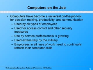 Computers on the Job Computers have become a universal on-the-job tool for decision-making, productivity, and communication Used by all types of employees Used for access control and other security measures Use by service professionals is growing Used extensively by the military Employees in all lines of work need to continually refresh their computer skills 