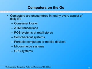 Computers on the Go Computers are encountered in nearly every aspect of daily life Consumer kiosks ATM transactions POS systems at retail stores Self-checkout systems Portable computers or mobile devices M-commerce systems GPS systems 