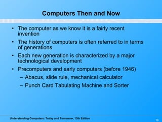 Computers Then and Now The computer as we know it is a fairly recent invention The history of computers is often referred to in terms of generations Each new generation is characterized by a major technological development Precomputers and early computers (before 1946) Abacus, slide rule, mechanical calculator Punch Card Tabulating Machine and Sorter 
