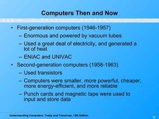 Computers Then and Now First-generation computers (1946-1957) Enormous and powered by vacuum tubes Used a great deal of electricity, and generated a lot of heat ENIAC and UNIVAC Second-generation computers (1958-1963) Used transistors Computers were smaller, more powerful, cheaper, more energy-efficient, and more reliable Punch cards and magnetic tape were used to input and store data 