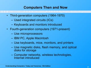 Computers Then and Now Third-generation computers (1964-1970) Used integrated circuits (ICs) Keyboards and monitors introduced Fourth-generation computers (1971-present) Use microprocessors IBM PC, Apple Macintosh Use keyboards, mice, monitors, and printers Use magnetic disks, flash memory, and optical disks for storage Computer networks, wireless technologies, Internet introduced 