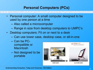 Personal Computers (PCs) Personal computer: A small computer designed to be used by one person at a time Also called a microcomputer Range in size from desktop computers to UMPC’s Desktop computers: Fit on or next to a desk Can use tower case, desktop case, or all-in-one Can be PC- compatible or  Macintosh Not designed to be  portable 