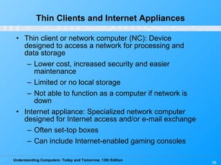 Thin Clients and Internet Appliances Thin client or network computer (NC): Device designed to access a network for processing and data storage Lower cost, increased security and easier maintenance Limited or no local storage Not able to function as a computer if network is down Internet appliance: Specialized network computer designed for Internet access and/or e-mail exchange Often set-top boxes Can include Internet-enabled gaming consoles 