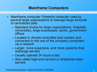 Mainframe Computers Mainframe computer: Powerful computer used by several large organizations to manage large amounts of centralized data Standard choice for large organizations, hospitals, universities, large businesses, banks, government offices Located in climate-controlled data centers and connected to the rest of the company computers via a network Larger, more expensive, and more powerful than midrange servers Usually operate 24 hours a day Also called high-end servers or enterprise-class servers 
