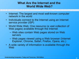What Are the Internet and the  World Wide Web? Internet: The largest and most well-known computer network in the world Individuals connect to the Internet using an Internet service provider (ISP) World Wide Web: One resource (a vast collection of Web pages) available through the Internet Web sites contain Web pages stored on Web servers Web pages viewed using a Web browser (Internet Explorer, Chrome, Safari, Firefox, Opera, etc.) A wide variety of information is available through the Web 