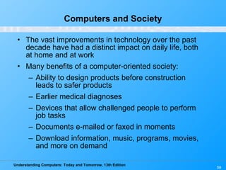 Computers and Society The vast improvements in technology over the past decade have had a distinct impact on daily life, both at home and at work Many benefits of a computer-oriented society: Ability to design products before construction leads to safer products Earlier medical diagnoses Devices that allow challenged people to perform job tasks Documents e-mailed or faxed in moments Download information, music, programs, movies, and more on demand 
