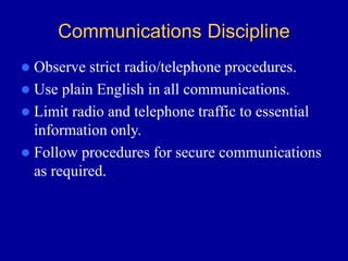 Communications Discipline
 Observe strict radio/telephone procedures.
 Use plain English in all communications.
 Limit radio and telephone traffic to essential
information only.
 Follow procedures for secure communications
as required.
 