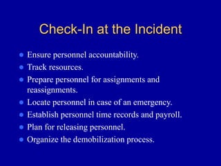 Check-In at the Incident
 Ensure personnel accountability.
 Track resources.
 Prepare personnel for assignments and
reassignments.
 Locate personnel in case of an emergency.
 Establish personnel time records and payroll.
 Plan for releasing personnel.
 Organize the demobilization process.
 