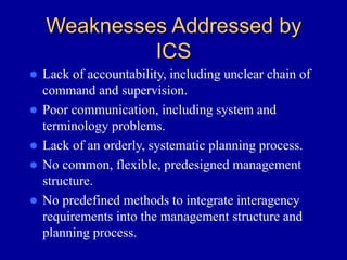 Weaknesses Addressed by
ICS
 Lack of accountability, including unclear chain of
command and supervision.
 Poor communication, including system and
terminology problems.
 Lack of an orderly, systematic planning process.
 No common, flexible, predesigned management
structure.
 No predefined methods to integrate interagency
requirements into the management structure and
planning process.
 