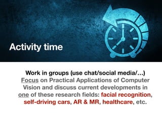 Activity time
Work in groups (use chat/social media/…)
Focus on Practical Applications of Computer
Vision and discuss current developments in
one of these research ﬁelds: facial recognition,
self-driving cars, AR & MR, healthcare, etc.
 