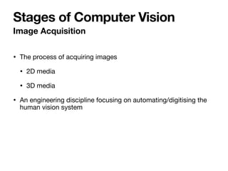 • The process of acquiring images 

• 2D media 

• 3D media 

• An engineering discipline focusing on automating/digitising the
human vision system
Image Acquisition
Stages of Computer Vision
 