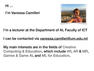 Hi …
I’m Vanessa Camilleri
I’m a lecturer at the Department of AI, Faculty of ICT
I can be contacted via vanessa.camilleri@um.edu.mt
My main interests are in the ﬁelds of Creative
Computing & Education, which include VR, AR & MR,
Games & Game AI, and ML for Education.
 