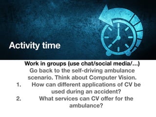Activity time
Work in groups (use chat/social media/…)
Go back to the self-driving ambulance
scenario. Think about Computer Vision.
1. How can diﬀerent applications of CV be
used during an accident?
2. What services can CV oﬀer for the
ambulance?
 
