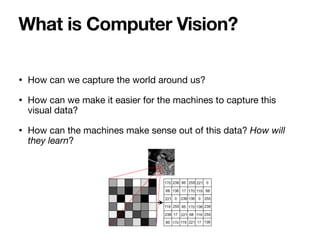 • How can we capture the world around us? 

• How can we make it easier for the machines to capture this
visual data? 

• How can the machines make sense out of this data? How will
they learn?
What is Computer Vision?
 