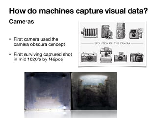 • First camera used the
camera obscura concept

• First surviving captured shot
in mid 1820’s by Niépce
Cameras
How do machines capture visual data?
 