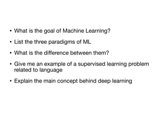 • What is the goal of Machine Learning?

• List the three paradigms of ML

• What is the diﬀerence between them? 

• Give me an example of a supervised learning problem
related to language

• Explain the main concept behind deep learning
 