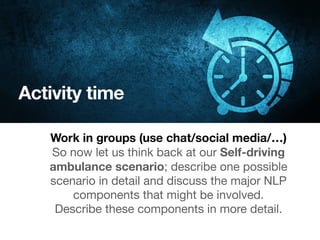 Activity time
Work in groups (use chat/social media/…)
So now let us think back at our Self-driving
ambulance scenario; describe one possible
scenario in detail and discuss the major NLP
components that might be involved. 

Describe these components in more detail.
 