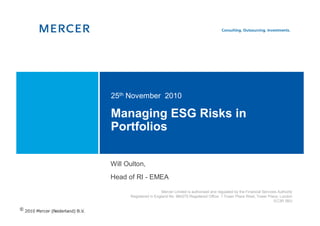 25th November 2010

Managing ESG Risks in
Portfolios

Will Oulton,
Head of RI - EMEA

                        Mercer Limited is authorised and regulated by the Financial Services Authority
      Registered in England No. 984275 Registered Office: 1 Tower Place West, Tower Place, London
                                                                                           EC3R 5BU
 