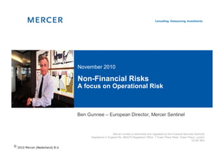 November 2010

Non-Financial Risks
A focus on Operational Risk



Ben Gunnee – European Director, Mercer Sentinel


                        Mercer Limited is authorised and regulated by the Financial Services Authority
      Registered in England No. 984275 Registered Office: 1 Tower Place West, Tower Place, London
                                                                                           EC3R 5BU
 