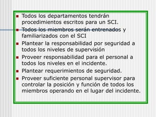  Todos los departamentos tendrán
procedimientos escritos para un SCI.
 Todos los miembros serán entrenados y
familiarizados con el SCI
 Plantear la responsabilidad por seguridad a
todos los niveles de supervisión
 Proveer responsabilidad para el personal a
todos los niveles en el incidente.
 Plantear requerimientos de seguridad.
 Proveer suficiente personal supervisor para
controlar la posición y función de todos los
miembros operando en el lugar del incidente.
 