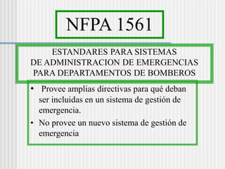 NFPA 1561
ESTANDARES PARA SISTEMAS
DE ADMINISTRACION DE EMERGENCIAS
PARA DEPARTAMENTOS DE BOMBEROS
• Provee amplias directivas para qué deban
ser incluidas en un sistema de gestión de
emergencia.
• No provee un nuevo sistema de gestión de
emergencia
 