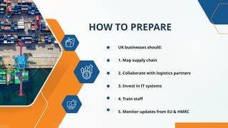 HOW TO PREPARE
UK businesses should:
1. Map supply chain
2. Collaborate with logistics partners
3. Invest in IT systems
4. Train staff
5. Monitor updates from EU & HMRC
 