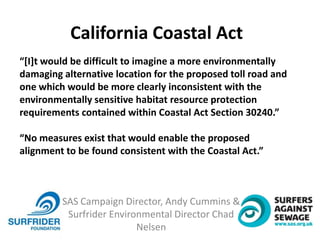 SAS Campaign Director, Andy Cummins &
Surfrider Environmental Director Chad
Nelsen
“[I]t would be difficult to imagine a more environmentally
damaging alternative location for the proposed toll road and
one which would be more clearly inconsistent with the
environmentally sensitive habitat resource protection
requirements contained within Coastal Act Section 30240.”
“No measures exist that would enable the proposed
alignment to be found consistent with the Coastal Act.”
California Coastal Act
 