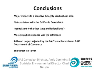 SAS Campaign Director, Andy Cummins &
Surfrider Environmental Director Chad
Nelsen
Major impacts to a sensitive & highly used natural area
Not consistent with the California Coastal Act.
Inconsistent with other state and federal laws?
Massive public response was the difference
Toll road project rejected by the CA Coastal Commission & US
Department of Commerce
The threat isn’t over
Conclusions
 