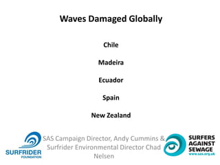SAS Campaign Director, Andy Cummins &
Surfrider Environmental Director Chad
Nelsen
Waves Damaged Globally
Chile
Madeira
Ecuador
Spain
New Zealand
 