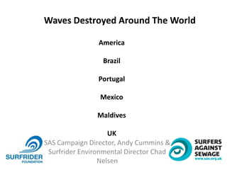 SAS Campaign Director, Andy Cummins &
Surfrider Environmental Director Chad
Nelsen
Waves Destroyed Around The World
America
Brazil
Portugal
Mexico
Maldives
UK
 
