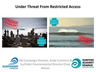 SAS Campaign Director, Andy Cummins &
Surfrider Environmental Director Chad
Nelsen
Under Threat From Restricted Access
 