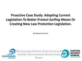 SAS Campaign Director, Andy Cummins &
Surfrider Environmental Director Chad
Nelsen
Proactive Case Study: Adapting Current
Legislation To Better Protect Surfing Waves Or
Creating New Law Protection Legislation.
By Andy Cummins
 