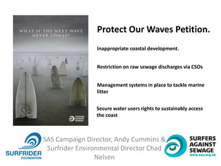 SAS Campaign Director, Andy Cummins &
Surfrider Environmental Director Chad
Nelsen
Protect Our Waves Petition.
Inappropriate coastal development.
Restriction on raw sewage discharges via CSOs
Management systems in place to tackle marine
litter
Secure water users rights to sustainably access
the coast
 