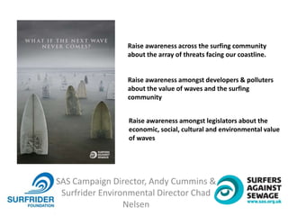 SAS Campaign Director, Andy Cummins &
Surfrider Environmental Director Chad
Nelsen
Raise awareness across the surfing community
about the array of threats facing our coastline.
Raise awareness amongst developers & polluters
about the value of waves and the surfing
community
Raise awareness amongst legislators about the
economic, social, cultural and environmental value
of waves
 