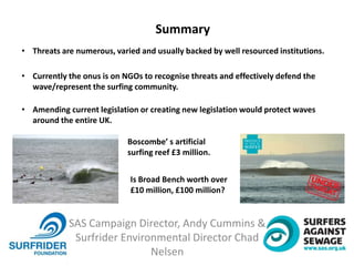 SAS Campaign Director, Andy Cummins &
Surfrider Environmental Director Chad
Nelsen
Summary
• Threats are numerous, varied and usually backed by well resourced institutions.
• Currently the onus is on NGOs to recognise threats and effectively defend the
wave/represent the surfing community.
• Amending current legislation or creating new legislation would protect waves
around the entire UK.
Boscombe’ s artificial
surfing reef £3 million.
Is Broad Bench worth over
£10 million, £100 million?
 