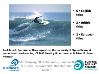 SAS Campaign Director, Andy Cummins &
Surfrider Environmental Director Chad
Nelsen
• 6 X English
titles
• 2 X British
titles
• 2 X European
titles
Paul Russell, Professor of Oceanography at the University of Plymouth, world
authority on beach studies, ICS 2013 Steering Group member & Scientific Board
member
 