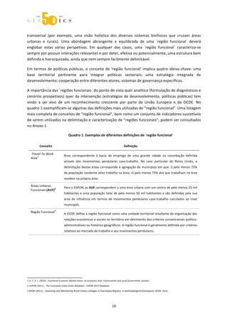  



transversal  (por  exemplo,  uma  visão  holística  dos  diversos  sistemas  biofísicos  que  cruzam  áreas 
urbanas  e  rurais).  Uma  abordagem  abrangente  e  equilibrada  de  uma  ´região  funcional`  deverá 
englobar  estas  várias  perspetivas.  Em  qualquer  dos  casos,  uma  ´região  funcional`  caracteriza‐se 
sempre por possuir interações relevantes e por deter, efetiva ou potencialmente, uma estrutura bem 
definida e hierarquizada, ainda que nem sempre facilmente delimitável. 

Em  termos  de  políticas  públicas,  o  conceito  de  ‘região  funcional’  implica  quatro  ideias‐chave:  uma 
base  territorial  pertinente  para  integrar  políticas  sectoriais;  uma  estratégia  integrada  de 
desenvolvimento; cooperação entre diferentes atores; sistemas de governança específicos. 

A importância das ´regiões funcionais` do ponto de vista quer analítico (formulação de diagnósticos e 
cenários  prospetivos)  quer  da  intervenção  (estratégias  de  desenvolvimento,  políticas  públicas)  tem 
vindo  a  ser  alvo  de  um  reconhecimento  crescente  por  parte  da  União  Europeia  e  da  OCDE.  No 
quadro 1 exemplificam‐se algumas das definições mais utilizadas de “região funcional”. Uma listagem 
mais completa de conceitos de “região funcional”, bem como um conjunto de indicadores suscetíveis 
de serem utilizados na delimitação e caracterização de “regiões funcionais”, podem ser consultados 
no Anexo 1. 

                                            Quadro 1. Exemplos de diferentes definições de ´região funcional` 

              Conceito                                                                     Definição 

        Travel‐To‐Work 
            1                           Área  correspondente  à  bacia  de  emprego  de  uma  grande  cidade  ou  conurbação  definida 
        Area  
                                        através  dos  movimentos  pendulares  casa‐trabalho.  No  caso  particular  do  Reino  Unido,  a 
                                        delimitação destas áreas corresponde à agregação de municípios em que: i) pelo menos 75% 
                                        da população residente ativa trabalha na área; ii) pelo menos 75% dos que trabalham na área 
                                        residem na própria área. 

        Áreas Urbanas 
                        2               Para o ESPON, as AUF correspondem a uma área urbana com um centro de pelo menos 15 mil 
        Funcionais (AUF)  
                                        habitantes  e  uma  população  total  de  pelo  menos  50  mil  habitantes  e  são  definidas  pela  sua 
                                        área  de  influência  em  termos  de  movimentos  pendulares  casa‐trabalho  calculados  ao  nível 
                                        municipal).  
                             3
        Região Funcional   
                                        A OCDE define a região funcional como uma unidade territorial resultante da organização das 
                                        relações económicas e sociais no território em detrimento dos critérios convencionais político‐
                                        administrativos ou histórico‐geográficos. A região funcional é geralmente definida por critérios 
                                        relativos ao mercado de trabalho e aos movimentos pendulares.  



                




                                                             
1 G. C. A. L. (2010) , Functional Economic Market Areas: An economic note. Communities and Local Government, London. 
     
2  ESPON (2011) ,  The Functional Urban Areas Database – ESPON 2013 Database  

3 OCDE (2011) , Assessing and Monitoring Rural‐Urban Linkages in Functional Regions: A methodological framework. OCDE, Paris 
                    


                                                                                 10 
 