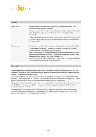  



 
 
 
Avaliação                     
                              



Pontos fortes:               . Combinação e reavaliação de políticas territoriais existentes e relevantes numa 
                             perspetiva regional integrada e coerente 
                             . Enfoque no desenvolvimento das regiões urbanas permite que as partes interessadas, 
                             sejam elas públicas ou privadas, reavaliem e combinem as suas prioridades e 
                             investimentos 
                             . Visão integradora limitada a questões de infraestrutura e desenvolvimento territorial 
                             ou de base local; por não procurar ser demasiado abrangente aumenta a capacidade 
                             de implementação.   
                              
Pontos fracos:               . Dificuldade em combinar diferentes orçamentos (nacional, regional, local e privado) 
                             . O papel do governo nacional é duvidoso e restringe‐se demasiado ao proverbial 
                             “interesse nacional”, o que pode ser contraproducente 
                             . Com o novo governo (2010) uma série de políticas nacionais foram revistas de forma 
                             dramática, comprometendo seriamente a implementação da agenda territorial MIRT, 
                             nomeadamente em questões “soft” como a natureza, etc.  
                             . Há preocupações com o desequilíbrio entre a atenção dada à visão integrada e o foco 
                             na aprovação e financiamento de projetos específicos 
 
Observações 
 

. A Agenda é elaborada de forma cooperativa pelos níveis central e municipal de cada região e constitui uma base 
integradora de potenciais novos programas e projetos. A ideia é estimular a coerência entre os diferentes domínios 
políticos e entre a política central e regional.  
. Um aspeto fundamental da Agenda é que não formula novas políticas, baseando‐se exclusivamente em políticas, 
esquemas e visões já existentes. Ao associá‐las, numa perspetiva de desenvolvimento territorial integrado, a Agenda 
permite desenvolver novas ideias em termos de prioridades e de associação entre projetos. 
. A agenda consiste em duas partes. Na primeira, a área é caracterizado e os principais projetos de desenvolvimento 
são identificados e descritos; as ambições, e correspondentes objetivos, para o médio prazo são formuladas; o 
resultado é uma visão partilhada. 
. Na segunda parte as questões territoriais são concretizados e as possíveis soluções delineadas. Aqui reside um 
terreno fértil para possíveis programas e projetos, passíveis de suscitar estudos exploratórios se revestirem um 
carácter de importância ou premência de implementação. 

 
 
 
 




                                                            100 
 