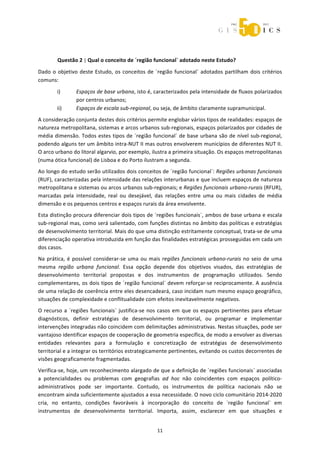  



 




        Questão 2 | Qual o conceito de ´região funcional` adotado neste Estudo? 

Dado  o  objetivo  deste  Estudo,  os  conceitos  de  ´região  funcional`  adotados  partilham  dois  critérios 
comuns: 

        i)       Espaços de base urbana, isto é, caracterizados pela intensidade de fluxos polarizados 
                 por centros urbanos; 
        ii)      Espaços de escala sub‐regional, ou seja, de âmbito claramente supramunicipal. 
A consideração conjunta destes dois critérios permite englobar vários tipos de realidades: espaços de 
natureza metropolitana, sistemas e arcos urbanos sub‐regionais, espaços polarizados por cidades de 
média  dimensão.  Todos  estes  tipos  de  ´região  funcional`  de  base  urbana  são  de  nível  sub‐regional, 
podendo alguns ter um âmbito intra‐NUT II mas outros envolverem municípios de diferentes NUT II. 
O arco urbano do litoral algarvio, por exemplo, ilustra a primeira situação. Os espaços metropolitanas 
(numa ótica funcional) de Lisboa e do Porto ilustram a segunda. 
Ao longo do estudo serão utilizados dois conceitos de ´região funcional`: Regiões urbanas funcionais 
(RUF), caracterizadas pela intensidade das relações interurbanas e que incluem espaços de natureza 
metropolitana e sistemas ou arcos urbanos sub‐regionais; e Regiões funcionais urbano‐rurais (RFUR), 
marcadas  pela  intensidade,  real  ou  desejável,  das  relações  entre  uma  ou  mais  cidades  de  média 
dimensão e os pequenos centros e espaços rurais da área envolvente.  
Esta distinção procura diferenciar dois tipos de ´regiões funcionais`, ambos de base urbana e escala 
sub‐regional mas, como será salientado, com funções distintas no âmbito das políticas e estratégias 
de desenvolvimento territorial. Mais do que uma distinção estritamente conceptual, trata‐se de uma 
diferenciação operativa introduzida em função das finalidades estratégicas prosseguidas em cada um 
dos casos. 
Na  prática,  é  possível  considerar‐se  uma  ou  mais  regiões  funcionais  urbano‐rurais  no  seio  de  uma 
mesma  região  urbana  funcional.  Essa  opção  depende  dos  objetivos  visados,  das  estratégias  de 
desenvolvimento  territorial  propostas  e  dos  instrumentos  de  programação  utilizados.  Sendo 
complementares, os dois tipos de ´região funcional` devem reforçar‐se reciprocamente. A ausência 
de uma relação de coerência entre eles desencadeará, caso incidam num mesmo espaço geográfico, 
situações de complexidade e conflitualidade com efeitos inevitavelmente negativos. 
O  recurso  a  ´regiões  funcionais`  justifica‐se  nos  casos  em  que  os  espaços  pertinentes  para  efetuar 
diagnósticos,  definir  estratégias  de  desenvolvimento  territorial,  ou  programar  e  implementar 
intervenções integradas não coincidem com delimitações administrativas. Nestas situações, pode ser 
vantajoso identificar espaços de cooperação de geometria específica, de modo a envolver as diversas 
entidades  relevantes  para  a  formulação  e  concretização  de  estratégias  de  desenvolvimento 
territorial e a integrar os territórios estrategicamente pertinentes, evitando os custos decorrentes de 
visões geograficamente fragmentadas. 
Verifica‐se, hoje, um reconhecimento alargado de que a definição de ´regiões funcionais` associadas 
a  potencialidades  ou  problemas  com  geografias  ad  hoc  não  coincidentes  com  espaços  político‐
administrativos  pode  ser  importante.  Contudo,  os  instrumentos  de  política  nacionais  não  se 
encontram ainda suficientemente ajustados a essa necessidade. O novo ciclo comunitário 2014‐2020 
cria,  no  entanto,  condições  favoráveis  à  incorporação  do  conceito  de  ´região  funcional`  em 
instrumentos  de  desenvolvimento  territorial.  Importa,  assim,  esclarecer  em  que  situações  e 


                                                      11 
 