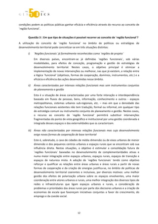  



condições podem as políticas públicas ganhar eficácia e eficiência através do recurso ao conceito de 
´região funcional`. 


       Questão 3 | Em que tipo de situações é possível recorrer ao conceito de ´região funcional`? 
A  utilização  do  conceito  de  ´região  funcional`  no  âmbito  de  políticas  ou  estratégias  de 
desenvolvimento territorial pode concretizar‐se em três situações distintas: 

       i)    ´Regiões funcionais´ já formalmente reconhecidas como ´regiões de projeto` 
             Em  diversos  países,  encontram‐se  já  definidas  ´regiões  funcionais`,  sob  várias 
             modalidades,  para  efeitos  de  conceção,  programação  e  gestão  de  estratégias  de 
             desenvolvimento  territorial.  Nestes  casos,  o  objetivo  principal  é  otimizar  a 
             implementação de novas intervenções ou melhorar, nas que já existem, a relação entre 
             a lógica ´funcional` (objetivos, formas de cooperação, domínios, instrumentos, etc.) e a 
             eficácia e eficiência das ações desenvolvidas nesse âmbito. 

       ii)   Áreas  caracterizadas  por  intensas  relações  funcionais  mas  sem  instrumentos  conjuntos 
             de planeamento e gestão 
             Esta  é  a  situação  de  áreas  caracterizadas  por  uma  forte  interação  e  interdependência 
             baseada  em  fluxos  de  pessoas,  bens,  informação,  conhecimento  e  outros  ‐  espaços 
             metropolitanos,  sistemas  urbanos  sub‐regionais,  etc.  –  mas  em  que  a  densidade  das 
             relações funcionais existentes não tem tradução, formal ou informal, em qualquer tipo 
             de estratégia comum ou instrumento conjunto de planeamento e gestão. Nestes casos, 
             o  recurso  ao  conceito  de  ´região  funcional`  permitirá  substituir  intervenções 
             fragmentadas do ponto de vista geográfico e institucional por uma gestão coordenada e 
             integrada desses espaços e das externalidades que os caracterizam. 

       iii) Áreas  não  caracterizadas  por  intensas  relações  funcionais  mas  cujo  desenvolvimento 
            exige novas formas de cooperação de base territorial 
             Este é, sobretudo, o caso de cidades de média dimensão ou de eixos urbanos de menor 
             dimensão e dos pequenos centros urbanos e espaços rurais que se encontram sob sua 
             influência  direta.  Nestas  situações,  o  objetivo  é  estimular  a  consolidação  futura  de 
             ´regiões  funcionais`  baseadas  no  desenvolvimento  de  complementaridades  ativas  e 
             numa  maior  integração  entre  espaços  urbanos,  espaços  rurais,  espaços  de  transição  e 
             espaços  de  natureza  mista.  A  adoção  de  ´regiões  funcionais`  tendo  como  objetivo 
             reforçar  e  qualificar  as  relações  entre  áreas  urbanas  e  áreas  rurais  a  partir  de  novas 
             formas  de  cooperação  e  da  criação  de  sinergias  justifica‐se,  no  âmbito  de  políticas  de 
             desenvolvimento  territorial  coerentes  e  inclusivas,  por  diversos  motivos:  uma  melhor 
             gestão  dos  efeitos  de  polarização  urbana  sobre  os  espaços  envolventes,  uma  maior 
             coordenação entre atores urbanos e rurais, uma melhor integração dos diversos tipos de 
             redes  e  infraestruturas  que  ligam  espaços  urbanos  e  rurais,  a  consideração  de 
             problemas e prioridades das áreas rurais por parte dos decisores urbanos e a criação de 
             economias  de  escala  que  favoreçam  iniciativas  conjuntas  a  favor  do  crescimento,  do 
             emprego e da coesão social. 




                                                      12 
 