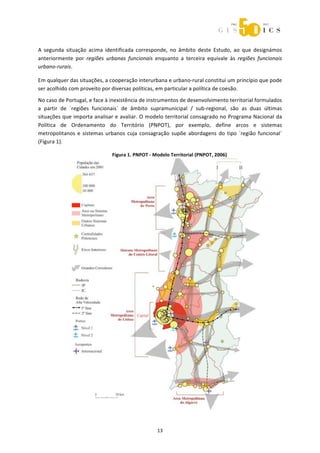  



A  segunda  situação  acima  identificada  corresponde,  no  âmbito  deste  Estudo,  ao  que  designámos 
anteriormente  por  regiões  urbanas  funcionais  enquanto  a  terceira  equivale  às  regiões  funcionais 
urbano‐rurais. 

Em qualquer das situações, a cooperação interurbana e urbano‐rural constitui um princípio que pode 
ser acolhido com proveito por diversas políticas, em particular a política de coesão. 
No caso de Portugal, e face à inexistência de instrumentos de desenvolvimento territorial formulados 
a  partir  de  ´regiões  funcionais`  de  âmbito  supramunicipal  /  sub‐regional,  são  as  duas  últimas 
situações que importa analisar e avaliar. O modelo territorial consagrado no Programa Nacional da 
Política  de  Ordenamento  do  Território  (PNPOT),  por  exemplo,  define  arcos  e  sistemas 
metropolitanos  e  sistemas  urbanos  cuja  consagração  supõe  abordagens  do  tipo  ´região  funcional´ 
(Figura 1). 

                                Figura 1. PNPOT ‐ Modelo Territorial (PNPOT, 2006) 

 

 

 

 

 

 

 

 

 

 

 

 

 

 

 

 

 




                                                    13 
 