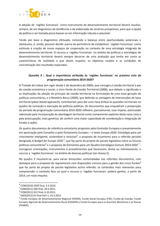  



A adoção de ´regiões funcionais` como instrumento de desenvolvimento territorial deverá resultar, 
sempre, de um diagnóstico de tendências e da elaboração de cenários prospetivos, para que a opção 
de política a ser tomada possa basear‐se em informação robusta e plausível. 

Tendo  por  base  o  diagnóstico  efetuado,  incluindo  o  balanço  entre  oportunidades  potenciais  e 
obstáculos, é, então, possível decidir acerca da pertinência de estabelecer ´regiões funcionais` como 
estímulo  à  criação  de  novos  espaços  de  cooperação  no  contexto  de  uma  estratégia  integrada  de 
desenvolvimento territorial. O recurso a  ´regiões funcionais` no âmbito de políticas e estratégias de 
desenvolvimento  territorial  deverá  sempre  decorrer  de  uma  avaliação  que  tenha  em  conta  as 
características  da  realidade  a  que  dizem  respeito,  os  objetivos  visados  e  as  condições  de 
concretização dos resultados esperados. 


              Questão  4  |  Qual  a  importância  atribuída  às  ´regiões  funcionais`  no  próximo  ciclo  de 
                              programação comunitária 2014‐2020? 
O Tratado de Lisboa (em vigor desde 1 de dezembro de 2009), que consagra a coesão territorial a par 
da coesão económica e social, o Livro Verde da Coesão Territorial (2008), que debate o significado e 
as implicações da adoção do princípio da coesão territorial na formulação de uma nova geração de 
políticas comunitárias, e o Relatório Barca (2009), que defende as vantagens de intervenções de base 
territorial (place‐based approach), contribuíram para dar uma nova ênfase às questões territoriais no 
quadro da conceção e execução de políticas públicas. Os documentos que enquadram a preparação 
do período de programação comunitária 2014‐2020 refletem, parcialmente, esse ímpeto, estimulado 
sobretudo pela incorporação da abordagem territorial como componente explícita deste novo ciclo e 
pela preocupação, mais genérica, de conferir uma maior capacidade de coordenação e integração de 
fundos e ações. 
Os quatro documentos de referência entretanto propostos pela Comissão Europeia e presentemente 
em apreciação pelo Conselho e pelo Parlamento Europeu – o texto Europa 2020. Estratégia para um 
crescimento  inteligente,  sustentável  e  inclusivo4,  a  proposta  de  orçamento  para  o  referido  período 
designada A Budget for Europe 2020 5, que faz parte do projeto de pacote legislativo sobre as futuras 
políticas comunitárias6 e a proposta de Elementos para um Quadro Estratégico Comum 2014‐2020 7 ‐ 
consagram  orientações,  instrumentos  e  procedimentos  que  favorecem,  direta  ou  indiretamente,  o 
recurso a ´regiões funcionais` no âmbito de diversas políticas (ver Anexo 2). 

No  quadro  2  resumem‐se,  para  várias  dimensões  contempladas  nos  referidos  documentos,  com 
destaque para a proposta de regulamento com disposições comuns para a gestão dos cinco fundos8 
que  faz  parte  do  projeto  de  pacote  legislativo  acima  referido,  os  conteúdos  mais  relevantes  para 
compreender  o  contexto  face  ao  qual  o  recurso  a  ´regiões  funcionais`  poderá  ganhar,  a  partir  de 
2014, um novo impulso. 

                                                             
4
   COM(2010) 2020 final, 3.3.2010. 
5
   COM(2011) 500 final, 29.6.2011. 
6
   COM(2011) 615 final, 6.10.2011. 
7
   SWD(2012) 61 final Part 1, 14.3.2012. 
8
   Fundo Europeu de Desenvolvimento Regional (FEDER), Fundo Social Europeu (FSE), Fundo de Coesão, Fundo 
Europeu Agrícola de Desenvolvimento Rural (FEADER) e Fundo Europeu para os Assuntos Marítimos e as Pescas 
(FEAMP). 


                                                                14 
 