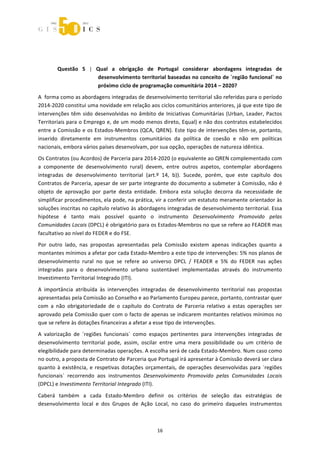  



 



        Questão  5  |  Qual  a  obrigação  de  Portugal  considerar  abordagens  integradas  de 
                       desenvolvimento territorial baseadas no conceito de ´região funcional` no 
                       próximo ciclo de programação comunitária 2014 – 2020? 
A  forma como as abordagens integradas de desenvolvimento territorial são referidas para o período 
2014‐2020 constitui uma novidade em relação aos ciclos comunitários anteriores, já que este tipo de 
intervenções  têm  sido  desenvolvidas  no  âmbito  de  Iniciativas  Comunitárias  (Urban,  Leader,  Pactos 
Territoriais para o Emprego e, de um modo menos direto, Equal) e não dos contratos estabelecidos 
entre a Comissão e os Estados‐Membros (QCA, QREN). Este tipo de intervenções têm‐se, portanto, 
inserido  diretamente  em  instrumentos  comunitários  da  política  de  coesão  e  não  em  políticas 
nacionais, embora vários países desenvolvam, por sua opção, operações de natureza idêntica. 
Os Contratos (ou Acordos) de Parceria para 2014‐2020 (o equivalente ao QREN complementado com 
a  componente  de  desenvolvimento  rural)  devem,  entre  outros  aspetos,  contemplar  abordagens 
integradas  de  desenvolvimento  territorial  (art.º  14,  b)).  Sucede,  porém,  que  este  capítulo  dos 
Contratos de Parceria, apesar de ser parte integrante do documento a submeter à Comissão, não é 
objeto  de  aprovação  por  parte  desta  entidade.  Embora  esta  solução  decorra  da  necessidade  de 
simplificar procedimentos, ela pode, na prática, vir a conferir um estatuto meramente orientador às 
soluções inscritas no capítulo relativo às abordagens integradas de desenvolvimento territorial. Essa 
hipótese  é  tanto  mais  possível  quanto  o  instrumento  Desenvolvimento  Promovido  pelas 
Comunidades Locais (DPCL) é obrigatório para os Estados‐Membros no que se refere ao FEADER mas 
facultativo ao nível do FEDER e do FSE. 
Por  outro  lado,  nas  propostas  apresentadas  pela  Comissão  existem  apenas  indicações  quanto  a 
montantes mínimos a afetar por cada Estado‐Membro a este tipo de intervenções: 5% nos planos de 
desenvolvimento  rural  no  que  se  refere  ao  universo  DPCL  /  FEADER  e  5%  do  FEDER  nas  ações 
integradas  para  o  desenvolvimento  urbano  sustentável  implementadas  através  do  instrumento 
Investimento Territorial Integrado (ITI). 

A  importância  atribuída  às  intervenções  integradas  de  desenvolvimento  territorial  nas  propostas 
apresentadas pela Comissão ao Conselho e ao Parlamento Europeu parece, portanto, contrastar quer 
com  a  não  obrigatoriedade  de  o  capítulo  do  Contrato  de  Parceria  relativo  a  estas  operações  ser 
aprovado pela Comissão quer com o facto de apenas se indicarem montantes relativos mínimos no 
que se refere às dotações financeiras a afetar a esse tipo de intervenções. 
A  valorização  de  ´regiões  funcionais`  como  espaços  pertinentes  para  intervenções  integradas  de 
desenvolvimento  territorial  pode,  assim,  oscilar  entre  uma  mera  possibilidade  ou  um  critério  de 
elegibilidade para determinadas operações. A escolha será de cada Estado‐Membro. Num caso como 
no outro, a proposta de Contrato de Parceria que Portugal irá apresentar à Comissão deverá ser clara 
quanto  à  existência,  e  respetivas  dotações  orçamentais,  de  operações  desenvolvidas  para  ´regiões 
funcionais`  recorrendo  aos  instrumentos  Desenvolvimento  Promovido  pelas  Comunidades  Locais 
(DPCL) e Investimento Territorial Integrado (ITI). 

Caberá  também  a  cada  Estado‐Membro  definir  os  critérios  de  seleção  das  estratégias  de 
desenvolvimento  local  e  dos  Grupos  de  Ação  Local,  no  caso  do  primeiro  daqueles  instrumentos 



                                                     16 
 